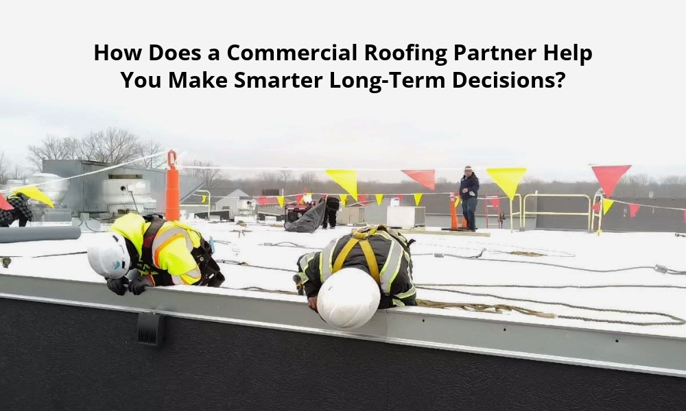How Does a Commercial Roofing Partner Help You Make Smarter Long-Term Decisions? 